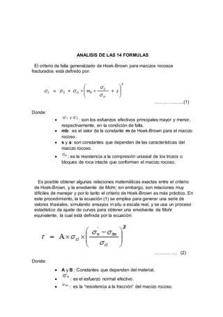 ANALISIS DE LAS 14 FORMULAS
El criterio de falla generalizado de Hoek-Brown para macizos rocosos
fracturados está definido por:
………………..(1)
Donde:
 : son los esfuerzos efectivos principales mayor y menor,
respectivamente, en la condición de falla.
 mb: es el valor de la constante m de Hoek-Brown para el macizo
rocoso.
 s y a: son constantes que dependen de las características del
macizo rocoso.
 : es la resistencia a la compresión uniaxial de los trozos o
bloques de roca intacta que conforman el macizo rocoso.
Es posible obtener algunas relaciones matemáticas exactas entre el criterio
de Hoek-Brown, y la envolvente de Mohr; sin embargo, son relaciones muy
difíciles de manejar y por lo tanto el criterio de Hoek-Brown es más práctico. En
este procedimiento, la la ecuación (1) se emplea para generar una serie de
valores triaxiales, simulando ensayos in situ a escala real, y se usa un proceso
estadístico de ajuste de curvas para obtener una envolvente de Mohr
equivalente, la cual está definida por la ecuación:
…………… (2)
Donde:
 A y B : Constantes que dependen del material.
 : es el esfuerzo normal efectivo.
 : es la “resistencia a la tracción” del macizo rocoso.
 