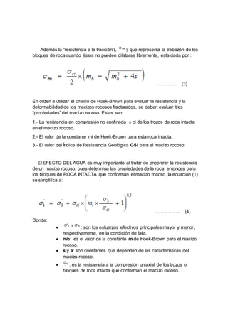 Además la “resistencia a la tracción”(, ) que representa la trabazón de los
bloques de roca cuando éstos no pueden dilatarse libremente, esta dada por :
……….... (3)
En orden a utilizar el criterio de Hoek-Brown para evaluar la resistencia y la
deformabilidad de los macizos rocosos fracturados, se deben evaluar tres
“propiedades” del macizo rocoso. Estas son:
1.- La resistencia en compresión no confinada σci de los trozos de roca intacta
en el macizo rocoso.
2.- El valor de la constante mi de Hoek-Brown para esta roca intacta.
3.- El valor del Índice de Resistencia Geológica GSI para el macizo rocoso.
El EFECTO DEL AGUA es muy importante al tratar de encontrar la resistencia
de un macizo rocoso, pues determina las propiedades de la roca, entonces para
los bloques de ROCA INTACTA que conforman el macizo rocoso, la ecuación (1)
se simplifica a:
…………….. (4)
Donde:
 : son los esfuerzos efectivos principales mayor y menor,
respectivamente, en la condición de falla.
 mb: es el valor de la constante m de Hoek-Brown para el macizo
rocoso.
 s y a: son constantes que dependen de las características del
macizo rocoso.
 : es la resistencia a la compresión uniaxial de los trozos o
bloques de roca intacta que conforman el macizo rocoso.
 