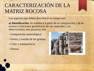 CARACTERIZACIÓN DE LA
MATRIZ ROCOSA
Los aspectos que deben describirse en campo son:
a) Identificación: Se establece a partir de su composición y de su
textura o relaciones geométricas de sus minerales. Las
observaciones mas practicas son:
- Composición mineralógica
- Forma y tamaño de los gramas.
- Color y transparencia.
- Dureza.
 