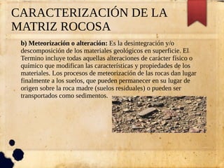 CARACTERIZACIÓN DE LA
MATRIZ ROCOSA
b) Meteorización o alteración: Es la desintegración y/o
descomposición de los materiales geológicos en superficie. El
Termino incluye todas aquellas alteraciones de carácter físico o
químico que modifican las características y propiedades de los
materiales. Los procesos de meteorización de las rocas dan lugar
finalmente a los suelos, que pueden permanecer en su lugar de
origen sobre la roca madre (suelos residuales) o pueden ser
transportados como sedimentos.
 