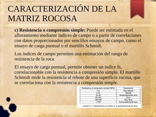 CARACTERIZACIÓN DE LA
MATRIZ ROCOSA
c) Resistencia o compresión simple: Puede ser estimada en el
afloramiento mediante indices de campo o a partir de correlaciones
con datos proporcionados por sencillos ensayos de campo, como el
ensayo de carga puntual o el martillo Schmidt.
Los indices de campo permiten una estimación del rango de
resistencia de la roca.
El ensayo de carga puntual, permite obtener un indice Is,
correlacionable con la resistencia a compresión simple. El martillo
Schmidt mide la resistencia al rebote de una superficie rocosa, que
se correlaciona con la resistencia a compresión simple.
 