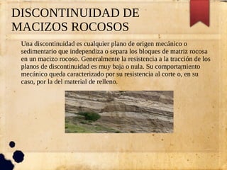 DISCONTINUIDAD DE
MACIZOS ROCOSOS
Una discontinuidad es cualquier plano de origen mecánico o
sedimentario que independiza o separa los bloques de matriz rocosa
en un macizo rocoso. Generalmente la resistencia a la tracción de los
planos de discontinuidad es muy baja o nula. Su comportamiento
mecánico queda caracterizado por su resistencia al corte o, en su
caso, por la del material de relleno.
 