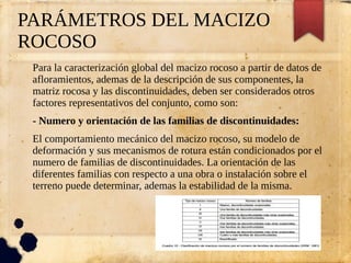PARÁMETROS DEL MACIZO
ROCOSO
Para la caracterización global del macizo rocoso a partir de datos de
afloramientos, ademas de la descripción de sus componentes, la
matriz rocosa y las discontinuidades, deben ser considerados otros
factores representativos del conjunto, como son:
- Numero y orientación de las familias de discontinuidades:
El comportamiento mecánico del macizo rocoso, su modelo de
deformación y sus mecanismos de rotura están condicionados por el
numero de familias de discontinuidades. La orientación de las
diferentes familias con respecto a una obra o instalación sobre el
terreno puede determinar, ademas la estabilidad de la misma.
 