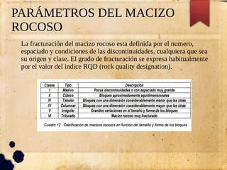 PARÁMETROS DEL MACIZO
ROCOSO
La fracturación del macizo rocoso esta definida por el numero,
espaciado y condiciones de las discontinuidades, cualquiera que sea
su origen y clase. El grado de fracturación se expresa habitualmente
por el valor del indice RQD (rock quality designation).
 