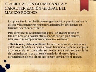 CLASIFICACIÓN GEOMECÁNICA Y
CARACTERIZACIÓN GLOBAL DEL
MACIZO ROCOSO
La aplicación de las clasificaciones geomecánicas permite estimar la
calidad y los parámetros resistentes aproximados del macizo, en
términos de cohesión y fricción
Para completar la caracterización global del macizo rocoso es
también necesario evaluar otros aspectos que, en gran manera,
influyen en su comportamiento mecánico, como son:
- Resistencia y deformabilidad: La determinación de la resistencia
y deformabilidad de un macizo rocoso fracturado puede ser compleja
al depender de las propiedades resistentes de la matriz rocosa y de las
discontinuidades, mas aun considerando los diversos tipos y
características de esta ultima que pueden coexistir en el macizo.
 