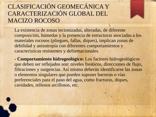 CLASIFICACIÓN GEOMECÁNICA Y
CARACTERIZACIÓN GLOBAL DEL
MACIZO ROCOSO
La existencia de zonas tectonizadas, alteradas, de diferente
composición, húmedas y la presencia de estructuras asociadas a los
materiales rocosos (pliegues, fallas, diques), implican zonas de
debilidad y anisotropía con diferentes comportamientos y
características resistentes y deformacionales.
- Comportamiento hidrogeológico: Los factores hidrogeológicos
que deben ser reflejados son: niveles freáticos, direcciones de flujo,
filtraciones y surgencias. Así mismo deberán identificarse las zonas
o elementos singulares que pueden suponer barreras o vías
preferenciales para el paso del agua, como fracturas, diques,
cavidades, rellenos arcillosos, etc.
 