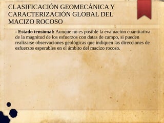 CLASIFICACIÓN GEOMECÁNICA Y
CARACTERIZACIÓN GLOBAL DEL
MACIZO ROCOSO
- Estado tensional: Aunque no es posible la evaluación cuantitativa
de la magnitud de los esfuerzos con datas de campo, si pueden
realizarse observaciones geológicas que indiquen las direcciones de
esfuerzos esperables en el ámbito del macizo rocoso.
 