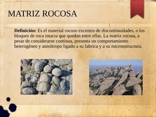 MATRIZ ROCOSA
Definición: Es el material rocoso excentro de discontinuidades, o los
bloques de roca intacta que quedan entre ellas. La matriz rocosa, a
pesar de considerarse continua, presenta un comportamiento
heterogéneo y anisótropo ligado a su fabrica y a su microestructura.
 