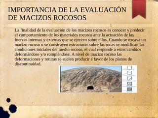 IMPORTANCIA DE LA EVALUACIÓN
DE MACIZOS ROCOSOS
La finalidad de la evaluación de los macizos rocosos es conocer y predecir
el comportamiento de los materiales rocosos ante la actuación de las
fuerzas internas y externas que se ejercen sobre ellos. Cuando se excava un
macizo rocoso o se construyen estructuras sobre las rocas se modifican las
condiciones iniciales del medio rocoso, el cual responde a estos cambios
deformándose y/o rompiéndose. A nivel de macizo rocoso las
deformaciones y roturas se suelen producir a favor de los planos de
discontinuidad.
 