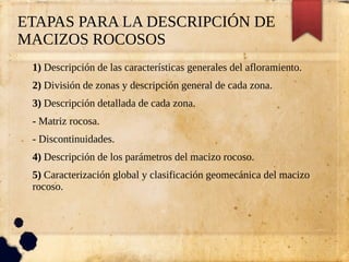 ETAPAS PARA LA DESCRIPCIÓN DE
MACIZOS ROCOSOS
1) Descripción de las características generales del afloramiento.
2) División de zonas y descripción general de cada zona.
3) Descripción detallada de cada zona.
- Matriz rocosa.
- Discontinuidades.
4) Descripción de los parámetros del macizo rocoso.
5) Caracterización global y clasificación geomecánica del macizo
rocoso.
 