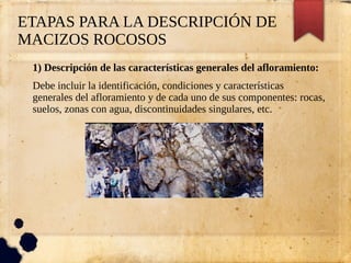 ETAPAS PARA LA DESCRIPCIÓN DE
MACIZOS ROCOSOS
1) Descripción de las características generales del afloramiento:
Debe incluir la identificación, condiciones y características
generales del afloramiento y de cada uno de sus componentes: rocas,
suelos, zonas con agua, discontinuidades singulares, etc.
 