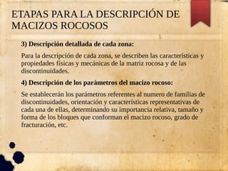 ETAPAS PARA LA DESCRIPCIÓN DE
MACIZOS ROCOSOS
3) Descripción detallada de cada zona:
Para la descripción de cada zona, se describen las características y
propiedades físicas y mecánicas de la matriz rocosa y de las
discontinuidades.
4) Descripción de los parámetros del macizo rocoso:
Se establecerán los parámetros referentes al numero de familias de
discontinuidades, orientación y características representativas de
cada una de ellas, determinando su importancia relativa, tamaño y
forma de los bloques que conforman el macizo rocoso, grado de
fracturación, etc.
 