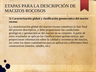 ETAPAS PARA LA DESCRIPCIÓN DE
MACIZOS ROCOSOS
5) Caracterización global y clasificación geomecánica del macizo
rocoso:
La caracterización global del macizo rocoso constituye la fase final
del proceso descriptivo, y debe proporcionar las condiciones
geológicas y geomecánicas del macizo en su conjunto. A partir de
estos resultados se aplican las clasificaciones geomecánicas, que
proporcionan información sobre la calidad y resistencia del macizo,
asi como los datos cuantitativos para su aplicación a diferentes fines
constructivos (túneles, taludes, etc).
 