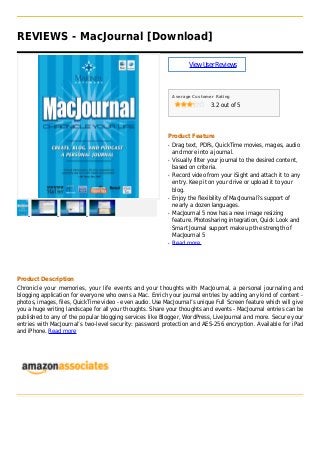 REVIEWS - MacJournal [Download]
ViewUserReviews
Average Customer Rating
3.2 out of 5
Product Feature
Drag text, PDFs, QuickTime movies, mages, audioq
and more into a journal.
Visually filter your journal to the desired content,q
based on criteria.
Record video from your iSight and attach it to anyq
entry. Keep it on your drive or upload it to your
blog.
Enjoy the flexibility of MacJournal?s support ofq
nearly a dozen languages.
MacJournal 5 now has a new image resizingq
feature. Photosharing integration, Quick Look and
Smart Journal support make up the strength of
MacJournal 5
Read moreq
Product Description
Chronicle your memories, your life events and your thoughts with MacJournal, a personal journaling and
blogging application for everyone who owns a Mac. Enrich your journal entries by adding any kind of content -
photos, images, files, QuickTime video - even audio. Use MacJournal’s unique Full Screen feature which will give
you a huge writing landscape for all your thoughts. Share your thoughts and events - MacJournal entries can be
published to any of the popular blogging services like Blogger, WordPress, LiveJournal and more. Secure your
entries with MacJournal’s two-level security: password protection and AES-256 encryption. Available for iPad
and iPhone. Read more
 