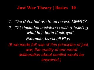 Just War Theory | Basics 10
AFTER A WAR:
1. The defeated are to be shown MERCY.
2. This includes assistance with rebuilding
what has been destroyed.
Example: Marshall Plan
(If we made full use of this principles of just
war, the quality of our moral
deliberation about conflict would be
improved.)
 