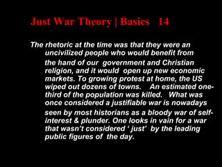 Just War Theory | Basics 14
The rhetoric at the time was that they were an
uncivilized people who would benefit from
the hand of our government and Christian
religion, and it would open up new economic
markets. To growing protest at home, the US
wiped out dozens of towns. An estimated one-
third of the population was killed. What was
once considered a justifiable war is nowadays
seen by most historians as a bloody war of self-
interest & plunder. One looks in vain for a war
that wasn’t considered ‘ just’ by the leading
public figures of the day.
 