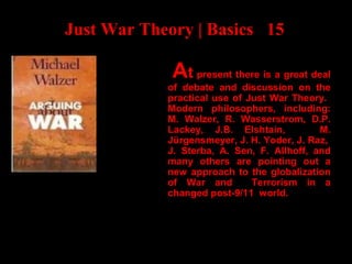 Just War Theory | Basics 15
At present there is a great deal
of debate and discussion on the
practical use of Just War Theory.
Modern philosophers, including:
M. Walzer, R. Wasserstrom, D.P.
Lackey, J.B. Elshtain, M.
Jürgensmeyer, J. H. Yoder, J. Raz,
J. Sterba, A. Sen, F. Allhoff, and
many others are pointing out a
new approach to the globalization
of War and Terrorism in a
changed post-9/11 world.
 