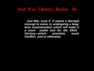 Just War Theory | Basics 16
Just War, even if it seems a decrepit
concept to some, is undergoing a long-
term reconstruction which will make it
a more useful tool for the XXIst
Century—which promises much
Conflict, just or otherwise.
 