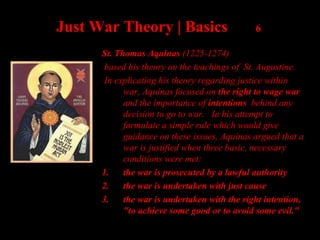 Just War Theory | Basics 6
St. Thomas Aquinas (1225-1274)
based his theory on the teachings of St. Augustine.
In explicating his theory regarding justice within
war, Aquinas focused on the right to wage war
and the importance of intentions behind any
decision to go to war. In his attempt to
formulate a simple rule which would give
guidance on these issues, Aquinas argued that a
war is justified when three basic, necessary
conditions were met:
1. the war is prosecuted by a lawful authority
2. the war is undertaken with just cause
3. the war is undertaken with the right intention,
"to achieve some good or to avoid some evil."
 