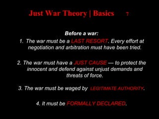 Just War Theory | Basics 7
Before a war:
1. The war must be a LAST RESORT. Every effort at
negotiation and arbitration must have been tried.
2. The war must have a JUST CAUSE — to protect the
innocent and defend against unjust demands and
threats of force.
3. The war must be waged by LEGITIMATE AUTHORITY.
4. It must be FORMALLY DECLARED.
 