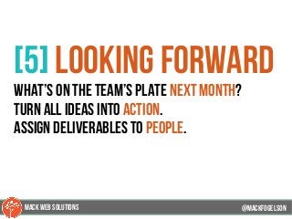 @mackfogleson
[5] looking forward
what’s on the team’s plate next month?
turn all ideas into action.
assign deliverables to people.
@mackfogELson
@mackfogELsonMACK WEB SOLUTIONS
 