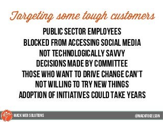 @mackfogELson
Targeting some tough customers
public sector employees
blocked from accessing social media
not technologically savvy
decisions made by committee
those who want to drive change can’t
not willing to try new things
adoption of initiatives could take years
@mackfogELsonMACK WEB SOLUTIONS
 