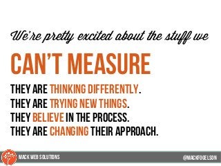 @mackfogleson
We’re pretty excited about the stuff we
can’t measure
They are thinking differently.
they are trying new things.
they believe in the process.
They are changing their approach.
@mackfogELson
@mackfogELsonMACK WEB SOLUTIONS
 