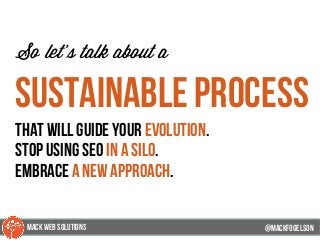 @mackfogleson
So let’s talk about a
sustainable process
that will guide your evolution.
Stop using seo in a silo.
EmbracE a new approach.
@mackfogELson
@mackfogELsonMACK WEB SOLUTIONS
 
