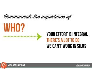 @mackfogleson
Communicate the importance of
Who? your effort is integral
There’s a lot to do
we can’t work in silos
@mackfogELson
@mackfogELsonMACK WEB SOLUTIONS
 
