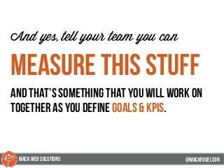 @mackfogleson
And yes, tell your team you can
measure this stuff
and that’s something that you will work on
together as you define goals & kpis.
@mackfogELson
@mackfogELsonMACK WEB SOLUTIONS
 