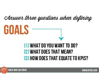 @mackfogleson
Answer three questions when defining
goals
[1] what do you want to do?
[2] what does that mean?
[3] how does that equate to kpis?
@mackfogELson
@mackfogELsonMACK WEB SOLUTIONS
 