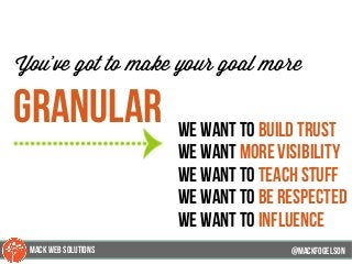 @mackfogleson
You’ve got to make your goal more
Granular We want to build trust
we want more visibility
we want to teach stuff
we want to be respected
we want to influence
@mackfogELsonMACK WEB SOLUTIONS
 
