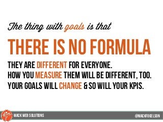 @mackfogleson
The thing with goals is that
there is no formula
they are different for everyone.
how you measure them will be different, too.
your goals will change & so will your kpis.
@mackfogELson
@mackfogELsonMACK WEB SOLUTIONS
 