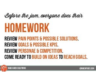 @mackfogleson
Before the jam, everyone does their
homework
review pain points & possible solutions.
review goals & possible kpis.
review personae & competition.
come ready to build on ideas to reach goals.
@mackfogELson
@mackfogELsonMACK WEB SOLUTIONS
 