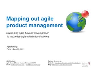 Mapping out agile product management Expanding agile beyonddevelopment  to maximise agile withindevelopment Agile Portugal Porto – June 22, 2011 ADAMS, Mack Agile Coach & Senior Program Manager, AXWAY Email : madams@axway.com / mack@mackadams.org Twitter : @mackaraja LinkedIn : http://www.linkedin.com/in/mackcadams Blog : http://www.false-deadlines.com 