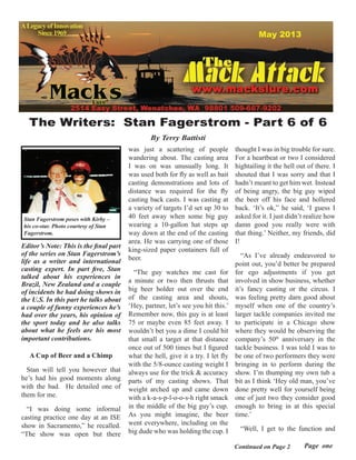May 2013
Continued on Page 2
Editor’s Note: This is the final part
of the series on Stan Fagerstrom’s
life as a writer and international
casting expert. In part five, Stan
talked about his experiences in
Brazil, New Zealand and a couple
of incidents he had doing shows in
the U.S. In this part he talks about
a couple of funny experiences he’s
had over the years, his opinion of
the sport today and he also talks
about what he feels are his most
important contributions.
A Cup of Beer and a Chimp
Stan will tell you however that
he’s had his good moments along
with the bad.  He detailed one of
them for me.
“I was doing some informal
casting practice one day at an ISE
show in Sacramento,” he recalled.
“The show was open but there
thought I was in big trouble for sure.
For a heartbeat or two I considered
hightailing it the hell out of there. I
shouted that I was sorry and that I
hadn’t meant to get him wet. Instead
of being angry, the big guy wiped
the beer off his face and hollered
back. ‘It’s ok,” he said, ‘I guess I
asked for it. I just didn’t realize how
damn good you really were with
that thing.’ Neither, my friends, did
I!
“As I’ve already endeavored to
point out, you’d better be prepared
for ego adjustments if you get
involved in show business, whether
it’s fancy casting or the circus. I
was feeling pretty darn good about
myself when one of the country’s
larger tackle companies invited me
to participate in a Chicago show
where they would be observing the
company’s 50th
anniversary in the
tackle business. I was told I was to
be one of two performers they were
bringing in to perform during the
show. I’m thumping my own tub a
bit as I think ‘Hey old man, you’ve
done pretty well for yourself being
one of just two they consider good
enough to bring in at this special
time.’
“Well, I get to the function and
was just a scattering of people
wandering about. The casting area
I was on was unusually long. It
was used both for fly as well as bait
casting demonstrations and lots of
distance was required for the fly
casting back casts. I was casting at
a variety of targets I’d set up 30 to
40 feet away when some big guy
wearing a 10-gallon hat steps up
way down at the end of the casting
area. He was carrying one of those
king-sized paper containers full of
beer.
“The guy watches me cast for
a minute or two then thrusts that
big beer holder out over the end
of the casting area and shouts,
‘Hey, partner, let’s see you hit this.’
Remember now, this guy is at least
75 or maybe even 85 feet away. I
wouldn’t bet you a dime I could hit
that small a target at that distance
once out of 500 times but I figured
what the hell, give it a try. I let fly
with the 5/8-ounce casting weight I
always use for the trick & accuracy
parts of my casting shows. That
weight arched up and came down
with a k-a-s-p-l-o-o-s-h right smack
in the middle of the big guy’s cup.
As you might imagine, the beer
went everywhere, including on the
big dude who was holding the cup. I
Page one
The Writers: Stan Fagerstrom - Part 6 of 6
By Terry Battisti
Stan Fagerstrom poses with Kirby –
his co-star. Photo courtesy of Stan
Fagerstrom.
 