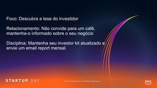 © 2019, Amazon Web Services, Inc. or its affiliates. All rights reserved.
Foco: Descubra a tese do investidor
Relacionamento: Não convide para um café,
mantenha-o informado sobre o seu negócio
Disciplina: Mantenha seu investor kit atualizado e
envie um email report mensal.
 