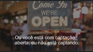 Ou você está com captação
aberta, ou não está captando.
 