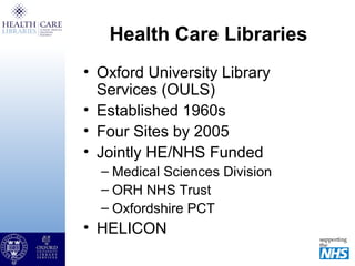 Health Care Libraries
• Oxford University Library
Services (OULS)
• Established 1960s
• Four Sites by 2005
• Jointly HE/NHS Funded
– Medical Sciences Division
– ORH NHS Trust
– Oxfordshire PCT
• HELICON
 