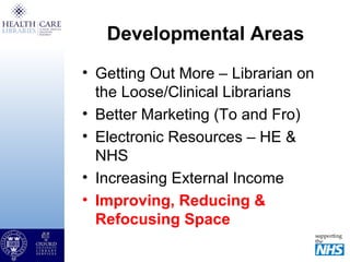 Developmental Areas
• Getting Out More – Librarian on
the Loose/Clinical Librarians
• Better Marketing (To and Fro)
• Electronic Resources – HE &
NHS
• Increasing External Income
• Improving, Reducing &
Refocusing Space
 