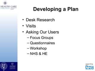 Developing a Plan
• Desk Research
• Visits
• Asking Our Users
– Focus Groups
– Questionnaires
– Workshop
– NHS & HE
 