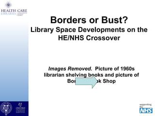 Borders or Bust?
Library Space Developments on the
HE/NHS Crossover
Images Removed. Picture of 1960s
librarian shelving books and picture of
Borders Book Shop
 