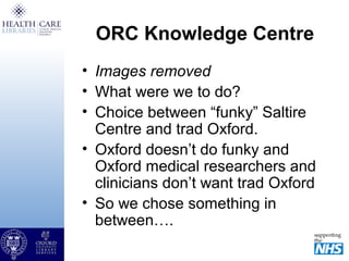 ORC Knowledge Centre
• Images removed
• What were we to do?
• Choice between “funky” Saltire
Centre and trad Oxford.
• Oxford doesn’t do funky and
Oxford medical researchers and
clinicians don’t want trad Oxford
• So we chose something in
between….
 