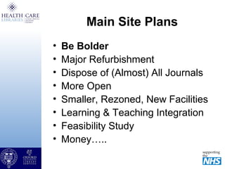 Main Site Plans
• Be Bolder
• Major Refurbishment
• Dispose of (Almost) All Journals
• More Open
• Smaller, Rezoned, New Facilities
• Learning & Teaching Integration
• Feasibility Study
• Money…..
 