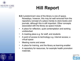 Hill Report
8.6 A predominant view of the library is one of space.
Nowadays, however, this may be well removed from the
repository concept of a place merely to store books and
journals, although this is still important. Other concepts
associated with the library as space include:
• A place for reflection, quiet contemplation and working
undisturbed
• A meeting place e.g. for staff, and students
• A point of access to technology e.g. internet access; a
virtual space
• Meeting rooms and areas
• A place for training, and the library as learning enabler
• A repository for resources, for example health promotion
materials.
 