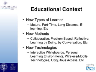 Educational Context
• New Types of Learner
– Mature, Part-Time, Long Distance, E-
learning, Etc
• New Methods
– Collaborative, Problem Based, Reflective,
Learning by Doing, by Conversation, Etc
• New Technologies
– Interactive Whiteboards, Personal
Learning Environments, Wireless/Mobile
Technologies, Ubiquitous Access, Etc
 