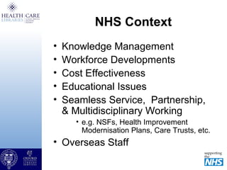 NHS Context
• Knowledge Management
• Workforce Developments
• Cost Effectiveness
• Educational Issues
• Seamless Service, Partnership,
& Multidisciplinary Working
• e.g. NSFs, Health Improvement
Modernisation Plans, Care Trusts, etc.
• Overseas Staff
 