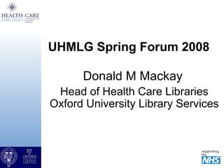 UHMLG Spring Forum 2008
Donald M Mackay
Head of Health Care Libraries
Oxford University Library Services
 