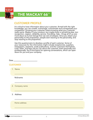 THE MACKAY 66™

       CUSTOMER PROFILE
       It's critical to have information about your customer. Armed with the right
       knowledge, you can outsell, outmanage, outmotivate and outnegotiate your
       competition. Knowing your customer means knowing what your customer
       really wants. Maybe it's your product, but maybe there is something else, too:
       recognition, respect, reliability, service, friendship, help - things all of us care
       more about as human beings than we care envelopes. Once you attach your
       personality to the proposition, people start reacting to the personality, and
       stop reacting to the proposition.

       Use this questionnaire to develop a profile of each customer. Some of
       your resources for the information might include receptionists, suppliers,
       newspapers, assistants, trade publications, and the customers themselves.
       Look, listen, and learn all you can about the customer, both personally and
       professionally. You'll find topics for opening conversations, which can open
       doors for you and your company.



Date __________________________

CUSTOMER

   1. Name

       ___________________________________________________________________________

       Nickname

       ___________________________________________________________________________

   2. Company name

       ___________________________________________________________________________

   3. Address

       ___________________________________________________________________________

       Home address

       ___________________________________________________________________________



 www.harveymackay.com                                                                     © Harvey Mackay 2010
                                                1
 