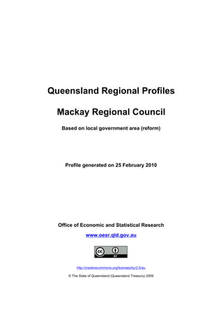 Queensland Regional Profiles

  Mackay Regional Council
   Based on local government area (reform)




    Profile generated on 25 February 2010




  Office of Economic and Statistical Research
                www.oesr.qld.gov.au




           http://creativecommons.org/licenses/by/2.5/au

      © The State of Queensland (Queensland Treasury) 2009
 